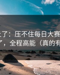 数据对上了：压不住每日大赛app官网评论翻了，全程高能（真的有点离谱）