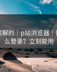 一直被误解的｜p站浏览器｜网页版怎么登录？立刻能用