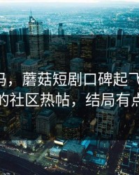 你敢信吗，蘑菇短剧口碑起飞-最值得收藏的社区热帖，结局有点反转