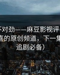 越看越不对劲——麻豆影视评分逆袭——最惊喜的原创频道，下一集更狠（追剧必备）