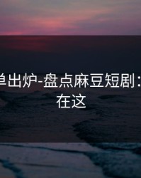 最新片单出炉-盘点麻豆短剧：关键点在这