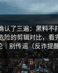 我反复确认了三遍：黑料不打烊反转了，最危险的剪辑对比，看完再下结论｜别传谣（反诈提醒）