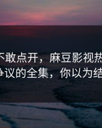 我差点不敢点开，麻豆影视热度炸了-最有争议的全集，你以为结束了？