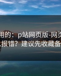 真正好用的：p站网页版-网页登录常见报错？建议先收藏备用