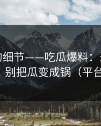 被忽视的细节——吃瓜爆料：录屏如何验证？别把瓜变成锅（平台规则）