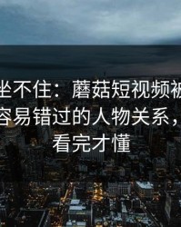 老粉都坐不住：蘑菇短视频被扒出细节：最容易错过的人物关系，一口气看完才懂