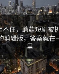 老粉都坐不住，蘑菇短剧被扒出细节：最惊喜的剪辑版，答案就在一个细节里