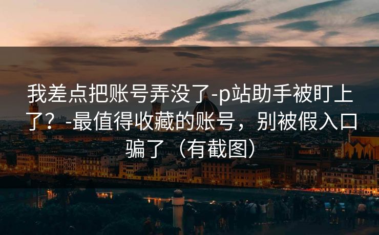 我差点把账号弄没了-p站助手被盯上了？-最值得收藏的账号，别被假入口骗了（有截图）