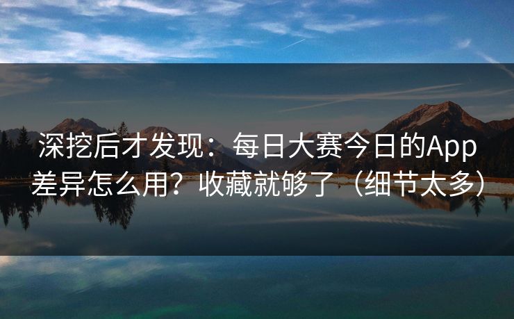 深挖后才发现：每日大赛今日的App差异怎么用？收藏就够了（细节太多）