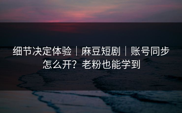 细节决定体验｜麻豆短剧｜账号同步怎么开？老粉也能学到