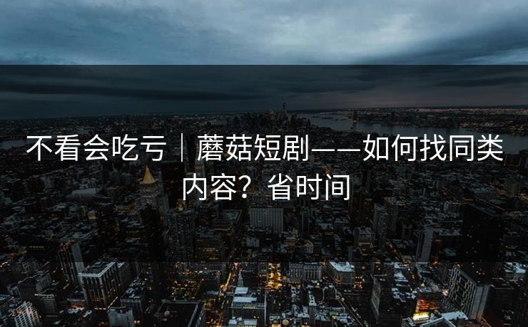 不看会吃亏｜蘑菇短剧——如何找同类内容？省时间