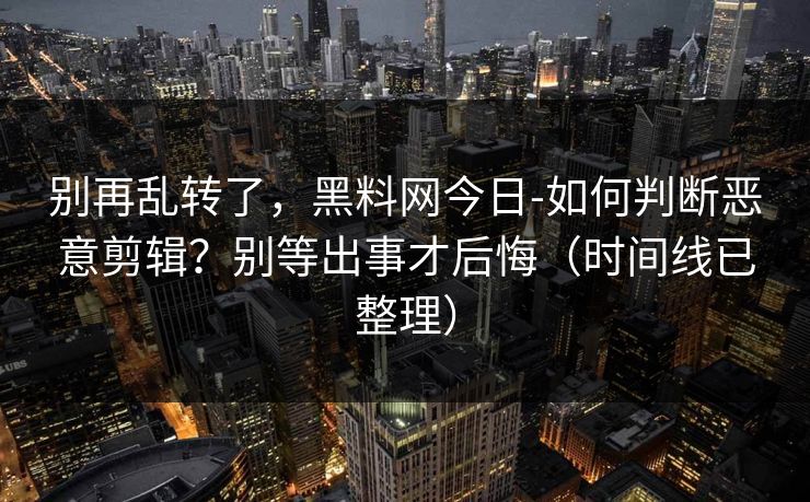 别再乱转了，黑料网今日-如何判断恶意剪辑？别等出事才后悔（时间线已整理）