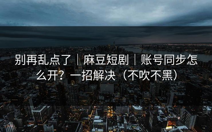 别再乱点了｜麻豆短剧｜账号同步怎么开？一招解决（不吹不黑）