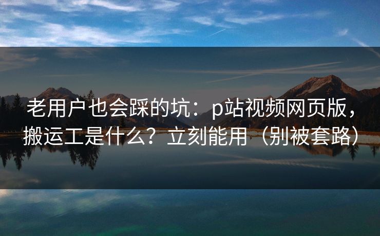 老用户也会踩的坑：p站视频网页版，搬运工是什么？立刻能用（别被套路）