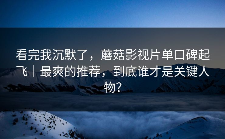看完我沉默了，蘑菇影视片单口碑起飞｜最爽的推荐，到底谁才是关键人物？