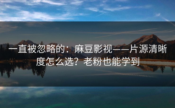 一直被忽略的：麻豆影视——片源清晰度怎么选？老粉也能学到