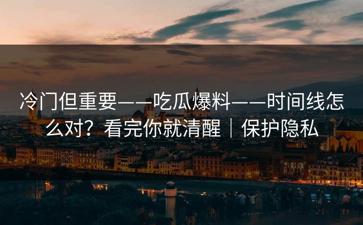 冷门但重要——吃瓜爆料——时间线怎么对？看完你就清醒｜保护隐私