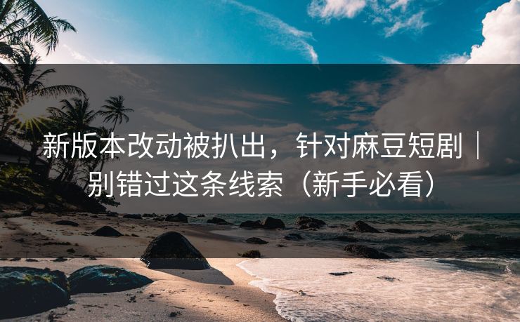新版本改动被扒出，针对麻豆短剧｜别错过这条线索（新手必看）