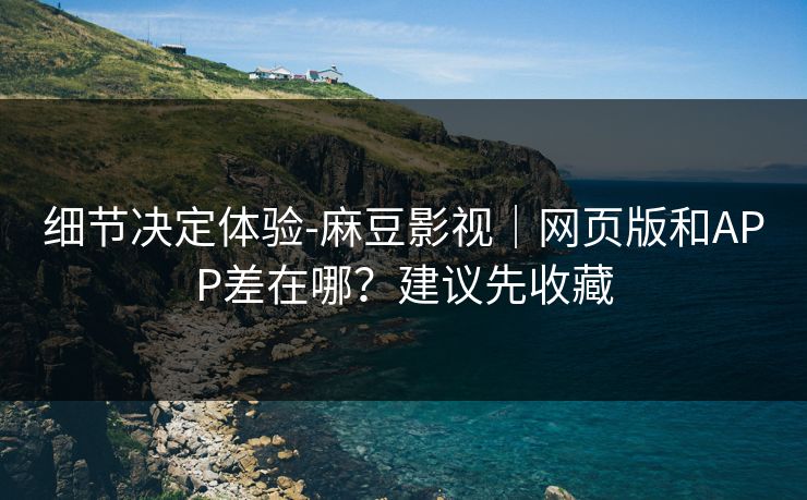 细节决定体验-麻豆影视｜网页版和APP差在哪？建议先收藏