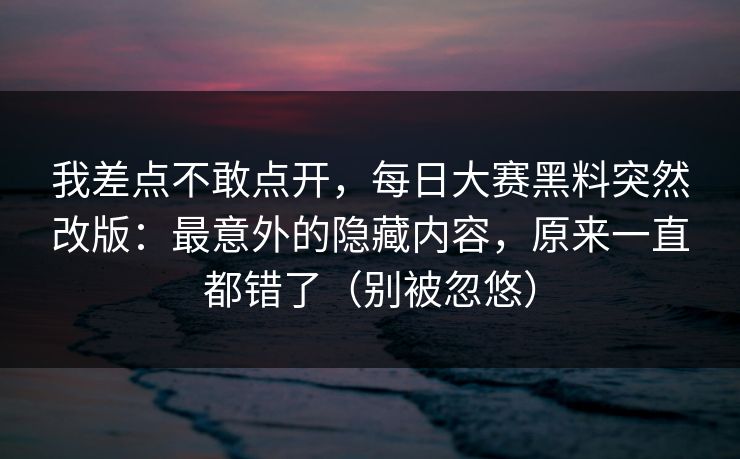 我差点不敢点开，每日大赛黑料突然改版：最意外的隐藏内容，原来一直都错了（别被忽悠）