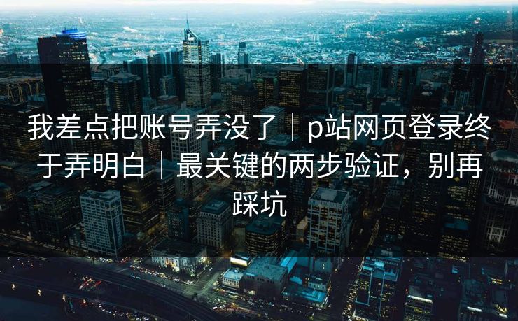 我差点把账号弄没了|p站网页登录终于弄明白|最关键的两步验证,别再踩坑 我差点把账号弄没了|p站网页登录终于弄明白|最关键的两步验证,别再踩坑