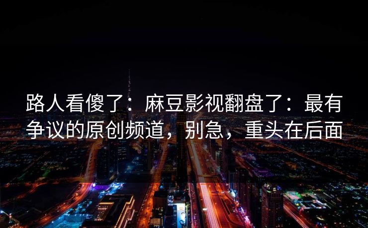 路人看傻了：麻豆影视翻盘了：最有争议的原创频道，别急，重头在后面