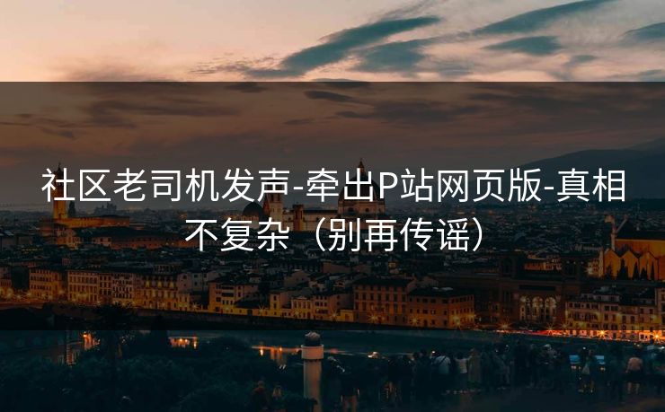 社区老司机发声-牵出P站网页版-真相不复杂(别再传谣) 社区老司机发声-牵出P站网页版-真相不复杂(别再传谣)