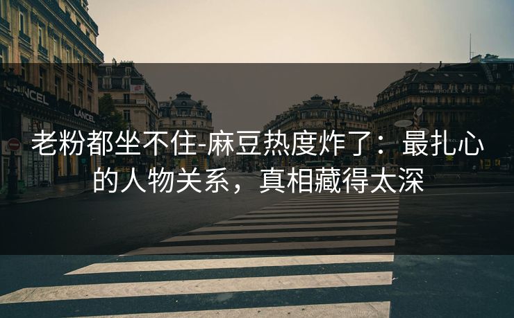 老粉都坐不住-麻豆热度炸了:最扎心的人物关系,真相藏得太深 老粉都坐不住-麻豆热度炸了:最扎心的人物关系,真相藏得太深