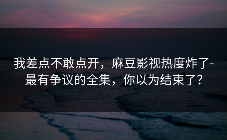 我差点不敢点开,麻豆影视热度炸了-最有争议的全集,你以为结束了? 我差点不敢点开,麻豆影视热度炸了-最有争议的全集,你以为结束了?