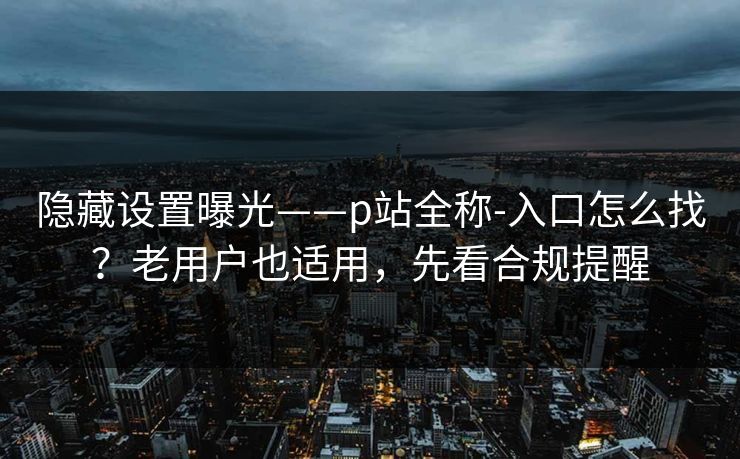 隐藏设置曝光——p站全称-入口怎么找？老用户也适用，先看合规提醒