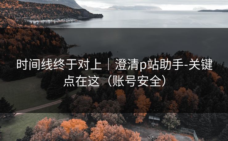 时间线终于对上|澄清p站助手-关键点在这(账号安全) 时间线终于对上|澄清p站助手-关键点在这(账号安全)