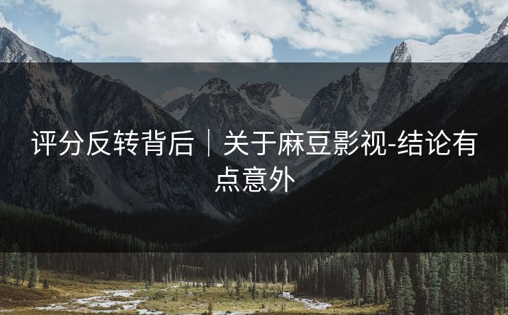 评分反转背后｜关于麻豆影视-结论有点意外