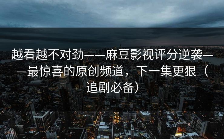 越看越不对劲——麻豆影视评分逆袭——最惊喜的原创频道,下一集更狠(追剧必备) 越看越不对劲——麻豆影视评分逆袭——最惊喜的原创频道,下一集更狠(追剧必备)