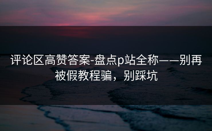 评论区高赞答案-盘点p站全称——别再被假教程骗，别踩坑