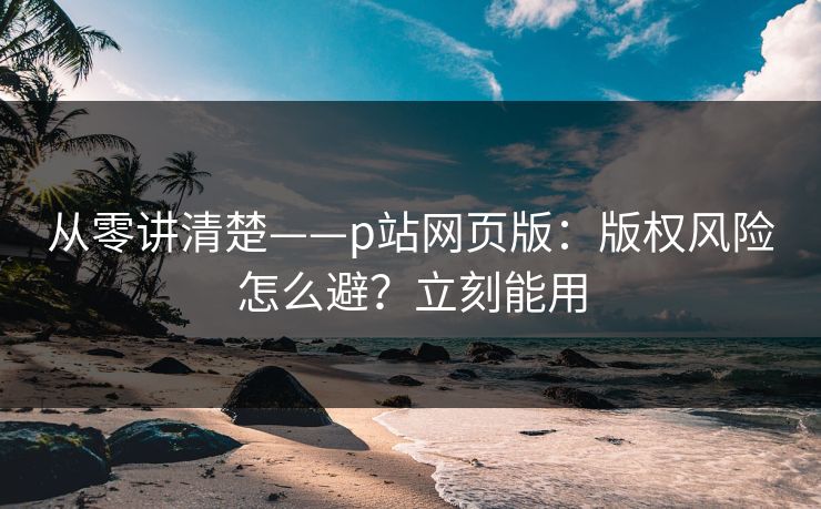 从零讲清楚——p站网页版:版权风险怎么避?立刻能用 从零讲清楚——p站网页版:版权风险怎么避?立刻能用