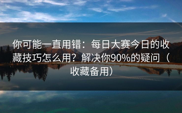 你可能一直用错：每日大赛今日的收藏技巧怎么用？解决你90%的疑问（收藏备用）