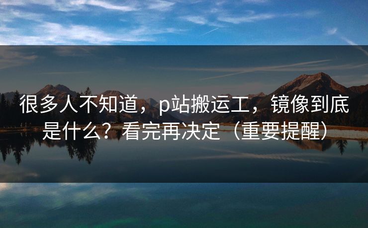 很多人不知道,p站搬运工,镜像到底是什么?看完再决定(重要提醒) 很多人不知道,p站搬运工,镜像到底是什么?看完再决定(重要提醒)