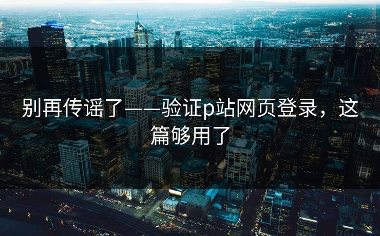 别再传谣了——验证p站网页登录,这篇够用了 别再传谣了——验证p站网页登录,这篇够用了