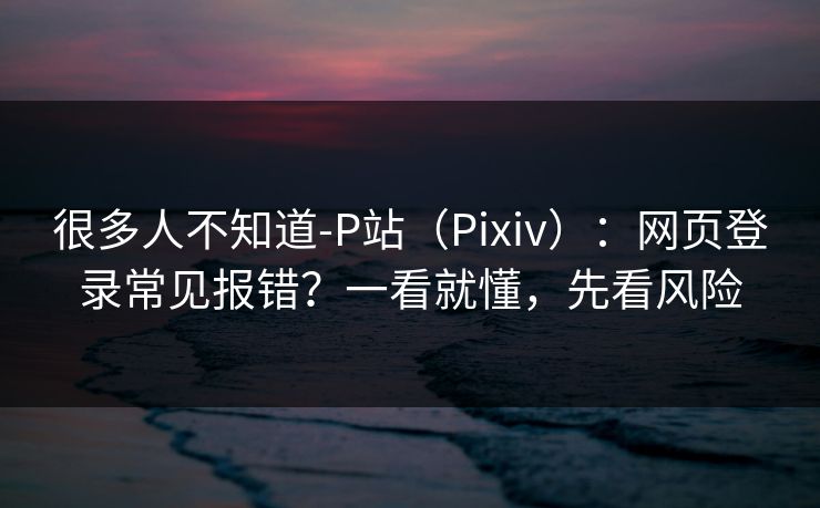 很多人不知道-P站(Pixiv):网页登录常见报错?一看就懂,先看风险 很多人不知道-P站(Pixiv):网页登录常见报错?一看就懂,先看风险