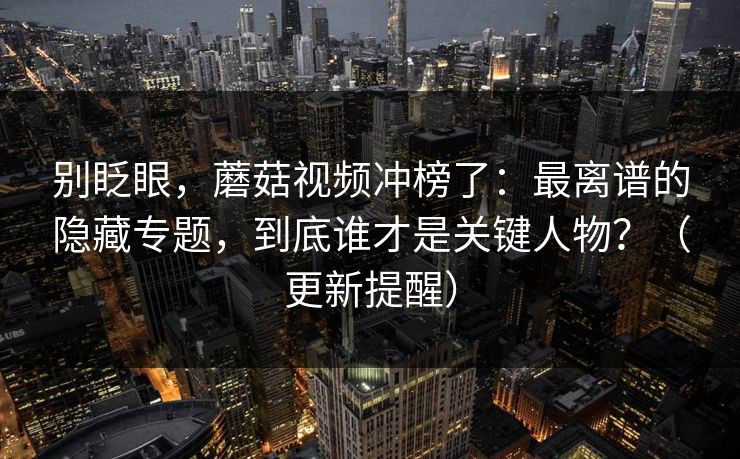 别眨眼,蘑菇视频冲榜了:最离谱的隐藏专题,到底谁才是关键人物?(更新提醒) 别眨眼,蘑菇视频冲榜了:最离谱的隐藏专题,到底谁才是关键人物?(更新提醒)