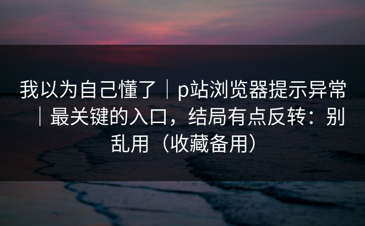我以为自己懂了|p站浏览器提示异常|最关键的入口,结局有点反转:别乱用(收藏备用) 我以为自己懂了|p站浏览器提示异常|最关键的入口,结局有点反转:别乱用(收藏备用)