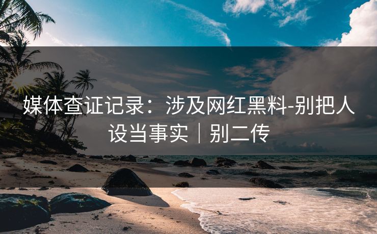 媒体查证记录：涉及网红黑料-别把人设当事实｜别二传