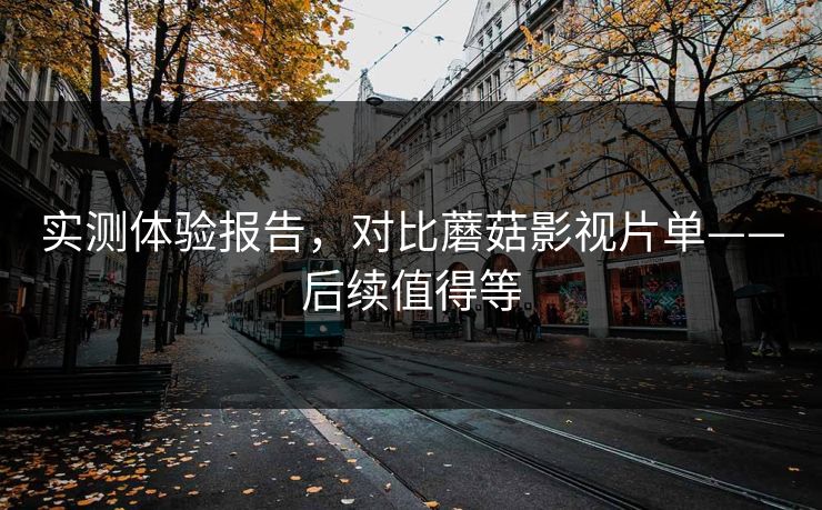 实测体验报告，对比蘑菇影视片单——后续值得等