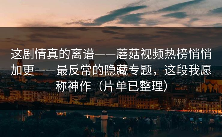 这剧情真的离谱——蘑菇视频热榜悄悄加更——最反常的隐藏专题,这段我愿称神作(片单已整理) 这剧情真的离谱——蘑菇视频热榜悄悄加更——最反常的隐藏专题,这段我愿称神作(片单已整理)