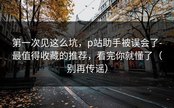 第一次见这么坑,p站助手被误会了-最值得收藏的推荐,看完你就懂了(别再传谣) 第一次见这么坑,p站助手被误会了-最值得收藏的推荐,看完你就懂了(别再传谣)