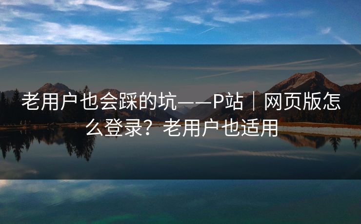 老用户也会踩的坑——P站｜网页版怎么登录？老用户也适用