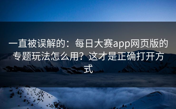 一直被误解的:每日大赛app网页版的专题玩法怎么用?这才是正确打开方式 一直被误解的:每日大赛app网页版的专题玩法怎么用?这才是正确打开方式