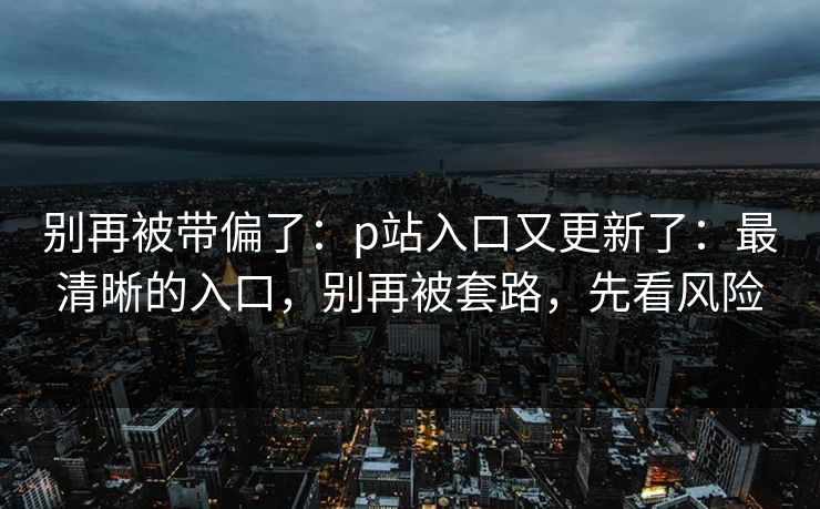 别再被带偏了:p站入口又更新了:最清晰的入口,别再被套路,先看风险 别再被带偏了:p站入口又更新了:最清晰的入口,别再被套路,先看风险