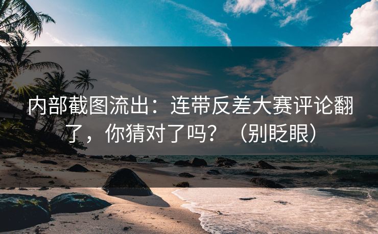 内部截图流出：连带反差大赛评论翻了，你猜对了吗？（别眨眼）