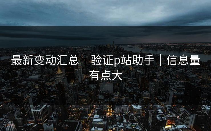 最新变动汇总|验证p站助手|信息量有点大 最新变动汇总|验证p站助手|信息量有点大
